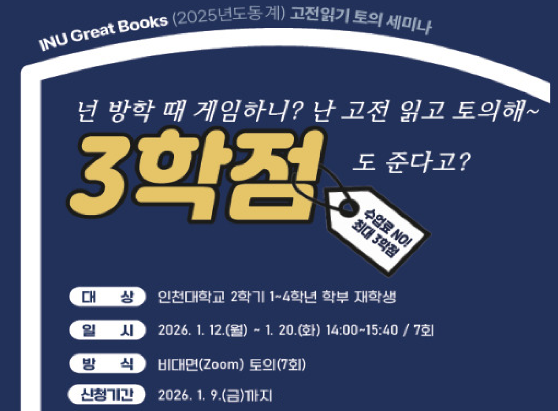 INU Great Books(2025년도동계) 고전읽기 토의 세미나 넌 방학때 게임하니? 난 고전 읽고 토의해~ 3학점도 준다고? 수업료 NO! 최대 3학점 대상 인천대학교 2학기 1-4학년 학부 재학생 일시 2026. 1. 12.(월)~1. 20.(화) 14:00~15:40 / 7회 방식 비대면(Zoom) 토의(7회) 신청기간 2026. 1. 9.(금)까지